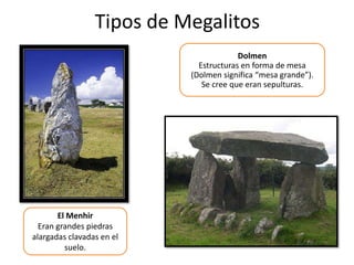 Tipos de Megalitos
El Menhir
Eran grandes piedras
alargadas clavadas en el
suelo.
Dolmen
Estructuras en forma de mesa
(Dolmen significa “mesa grande”).
Se cree que eran sepulturas.
 