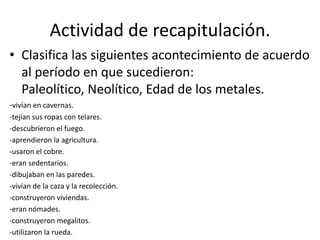 Actividad de recapitulación.
• Clasifica las siguientes acontecimiento de acuerdo
al período en que sucedieron:
Paleolítico, Neolítico, Edad de los metales.
-vivían en cavernas.
-tejían sus ropas con telares.
-descubrieron el fuego.
-aprendieron la agricultura.
-usaron el cobre.
-eran sedentarios.
-dibujaban en las paredes.
-vivían de la caza y la recolección.
-construyeron viviendas.
-eran nómades.
-construyeron megalitos.
-utilizaron la rueda.
 