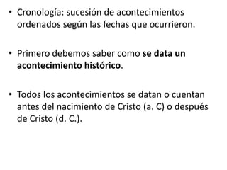 • Cronología: sucesión de acontecimientos
ordenados según las fechas que ocurrieron.
• Primero debemos saber como se data un
acontecimiento histórico.
• Todos los acontecimientos se datan o cuentan
antes del nacimiento de Cristo (a. C) o después
de Cristo (d. C.).
 