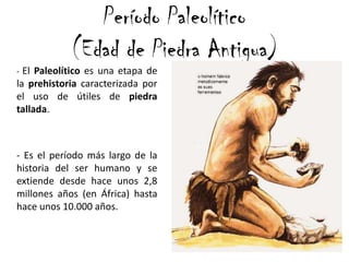 Período Paleolítico
(Edad de Piedra Antigua)
- El Paleolítico es una etapa de
la prehistoria caracterizada por
el uso de útiles de piedra
tallada.
- Es el período más largo de la
historia del ser humano y se
extiende desde hace unos 2,8
millones años (en África) hasta
hace unos 10.000 años.
 