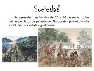 Se agrupaban en bandas de 20 a 40 personas, todas
unidas por lazos de parentesco. No poseían jefe ni división
social. Eran sociedades igualitarias.
Sociedad
 