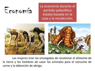 Economía
Las mujeres eran las encargadas de recolectar el alimento de
la tierra y los hombres de cazar los animales para el consumo de
carne y la obtención de abrigo.
La economía durante el
período paleolítico
estaba basada en la
caza y la recolección.
 