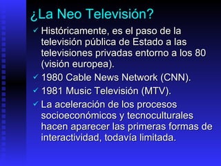 ¿La Neo Televisión? Históricamente,  es el paso de la televisión pública de Estado a las televisiones privadas entorno a los 80  (visión europea) .  1980  Cable News Network (CNN) . 1981  Music Televisión (MTV) .   La aceleración de los procesos socioeconómicos y tecnoculturales hacen aparecer las primeras formas de interactividad, todavía limitada. 