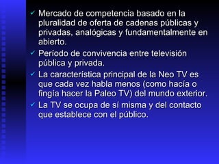 Mercado  de competencia basado en la pluralidad de oferta de cadenas públicas y privadas, analógicas y fundamentalmente en abierto .  Período de convivencia  entre televisión pública y privada . La característica principal de la Neo TV es que cada vez habla menos (como hacía o fingía hacer la Paleo TV) del mundo exterior. La TV se ocupa  de sí misma y del contacto que  establece  con el público.  