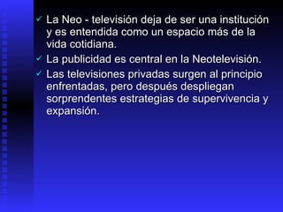 La Neo - televisión deja de ser una institución y es entendida como un espacio más de la vida cotidiana.  L a publicidad  es central en la  Neotelevisión . L as televisiones privadas surgen al principio enfrentadas, pero  después despliegan sorprendentes estrategias de supervivencia y expansión.   