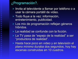 ¿Programación?. Invita  al televidente a llamar por teléfono   o  a usar  la cámara portátil de video. Todo fluye a la vez: información, entretenimiento, publicidad.  Los mix de programación reflejan géneros híbridos. La realidad se confunde con la ficción.  La TV pasa  de  “ espejo de la realidad ”   a  ser  “ productora de realidad ”.   Hasta hace poco en video y en televisión el plano mínimo duraba dos segundos, hoy hay escenas construidas en 10 cuadros.  