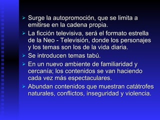 S urge la autopromoción, que se limita a emitirse en la cadena propia . L a ficción televisiva, será el formato estrella de la Neo -  Televisión , donde los personajes y los temas son  los de  la vida diaria.  S e introducen temas tabú.  En  un nuevo ambiente de familiaridad y cercanía; los contenidos se van haciendo cada vez más espectaculares . Abundan contenidos que muestran catátrofes naturales, conflictos, inseguridad y violencia. 