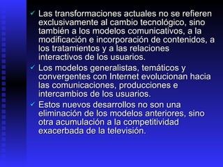 Las transformaciones actuales no se refieren exclusivamente al cambio tecnológico, sino también a los modelos comunicativos, a la modificación e incorporación de contenidos, a los tratamientos y a las relaciones interactivos de los usuarios .  Los modelos generalistas, temáticos y convergentes con Internet  evolucionan hacia las comunicaciones, producciones e intercambios de los usuarios.  Estos nuevos desarrollos no son una eliminación de los modelos anteriores, sino otra acumulación a la competitividad exacerbada de la televisión.  