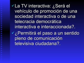 La TV interactiva: ¿Será el vehículo de promoción  de una sociedad interactiva o de una telecracia democrática interactiva e interaccionada ? .   ¿Permitirá el paso  a un sentido pleno de comunicación televisiva ciudadana ?. 