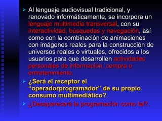 Al lenguaje audiovisual tradicional, y renovado informáticamente, se incorpora un  lenguaje multimedia transversal ,   con su  interactividad, búsquedas y navegación , así como con la combinación de animaciones con imágenes reales para la construcción de universos reales o virtuales, ofrecidos a los usuarios para que desarrollen  actividades personales de información, compra o entretenimiento.   ¿Será el receptor  el  “ operadorprogramador ”  de su propio consumo multimediático ? .   ¿Desaparecerá la programación como tal?. 