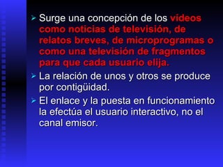 Surge una  concepción de los  vídeos como noticias de televisión, de relatos breves, de microprogramas o como una televisión de fragmentos para que cada usuario elija.  La relación de unos y otros se produce por contigüidad. El enlace y la puesta en funcionamiento la efectúa el usuario interactivo, no el canal emisor. 
