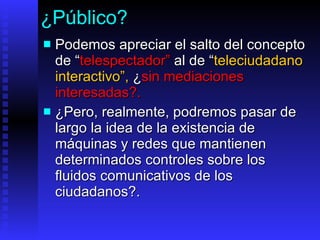 ¿Público? Podemos  aprecia r  el salto del concepto de  “ telespectador ”   al de  “ teleciudadano   interactivo ”,   ¿ sin mediaciones interesadas ?. ¿Pero, realmente, podremos pasar de largo la idea de  la existencia de máquinas y redes que mantienen determinados controles sobre los fluidos comunicativos de los ciudadanos ? .  
