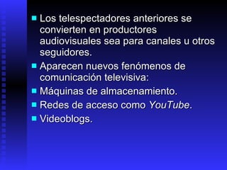Los telespectadores anteriores se convierten en productores audiovisuales sea para canales  u  otros seguidores . Aparecen nuevos fenómenos de comunicación televisiva: Máquinas  de almacenamiento . Redes  de acceso como  YouTube . Videoblogs. 