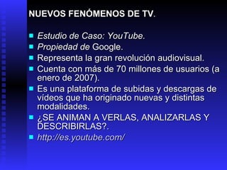 NUEVOS FENÓMENOS DE TV . Estudio de Caso:  YouTube . Propiedad de  Google . Representa l a gran revolución audiovisual. Cuenta con más de 70 millones de usuarios  (a enero de 2007) .  Es una plataforma de subidas y descargas de vídeos que ha originado  nuevas y  distintas modalidades .  ¿SE ANIMAN A VERLAS, ANALIZARLAS Y DESCRIBIRLAS?. http://es.youtube.com/ 