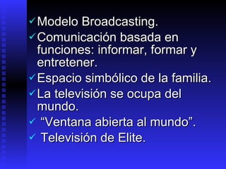 Modelo  Broadcasting. Comunicación  basada en funciones :  informar, formar y entretener . Espacio  simbólico de la familia .   La televisión se ocupa del mundo. “ Ventana abierta al mundo”.  Televisión de Elite. 
