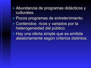 Abundancia de programas didácticos y culturales. Pocos programas de entretenimiento.  Contenidos   ricos y variados por la heterogeneidad del público . Hay una oferta simple que es emitida aleatoriamente según criterios distintos . 