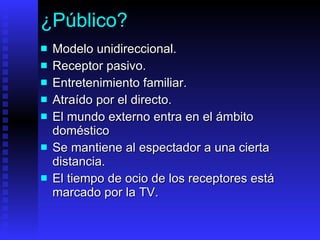¿Público? Modelo unidireccional. Receptor pasivo. Entretenimiento  familiar . Atraído por e l directo . E l mundo externo entra en el ámbito doméstico Se  mantiene al espectador a una cierta distancia.   El  tiempo de ocio  de los receptores está marcado por la TV.   