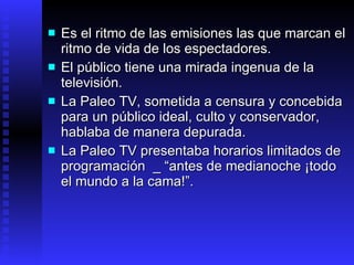 E s el ritmo de las emisiones las que marcan el ritmo de vida de los espectadores. El público tiene una mirada ingenua de la televisión.  La  Paleo TV ,  sometida a censura y concebida para un público ideal,  culto y conservador,  hablaba de manera depurada . L a Paleo TV  presentaba horarios limitados de programación  _   “ antes de medianoche ¡todo el mundo a la cama !”.   