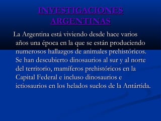 INVESTIGACIONESINVESTIGACIONES
ARGENTINASARGENTINAS
La Argentina está viviendo desde hace variosLa Argentina está viviendo desde hace varios
años una época en la que se están produciendoaños una época en la que se están produciendo
numerosos hallazgos de animales prehistóricos.numerosos hallazgos de animales prehistóricos.
Se han descubierto dinosaurios al sur y al norteSe han descubierto dinosaurios al sur y al norte
del territorio, mamíferos prehistóricos en ladel territorio, mamíferos prehistóricos en la
Capital Federal e incluso dinosaurios eCapital Federal e incluso dinosaurios e
ictiosaurios en los helados suelos de la Antártida.ictiosaurios en los helados suelos de la Antártida.
 