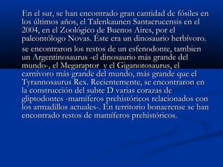 En el sur, se han encontrado gran cantidad de fósiles enEn el sur, se han encontrado gran cantidad de fósiles en
los últimos años, el Talenkaunen Santacrucensis en ellos últimos años, el Talenkaunen Santacrucensis en el
2004, en el Zoológico de Buenos Aires, por el2004, en el Zoológico de Buenos Aires, por el
paleontólogo Novas. Éste era un dinosaurio herbívoro.paleontólogo Novas. Éste era un dinosaurio herbívoro.
se encontraron los restos de un esfenodonte, tambiense encontraron los restos de un esfenodonte, tambien
un Argentinosaurus -el dinosaurio más grande delun Argentinosaurus -el dinosaurio más grande del
mundo-, el Megaraptor y el Giganotosaurus, elmundo-, el Megaraptor y el Giganotosaurus, el
carnívoro más grande del mundo, más grande que elcarnívoro más grande del mundo, más grande que el
Tyrannosaurus Rex. Recientemente, se encontraron enTyrannosaurus Rex. Recientemente, se encontraron en
la construcción del subte D varias corazas dela construcción del subte D varias corazas de
gliptodontes -mamíferos prehistóricos relacionados congliptodontes -mamíferos prehistóricos relacionados con
los armadillos actuales-. En territorio bonaerense se hanlos armadillos actuales-. En territorio bonaerense se han
encontrado restos de mamíferos prehistóricos.encontrado restos de mamíferos prehistóricos.
 