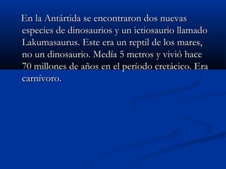 En la Antártida se encontraron dos nuevasEn la Antártida se encontraron dos nuevas
especies de dinosaurios y un ictiosaurio llamadoespecies de dinosaurios y un ictiosaurio llamado
Lakumasaurus. Este era un reptil de los mares,Lakumasaurus. Este era un reptil de los mares,
no un dinosaurio. Medía 5 metros y vivió haceno un dinosaurio. Medía 5 metros y vivió hace
70 millones de años en el período cretácico. Era70 millones de años en el período cretácico. Era
carnívoro.carnívoro.
 
