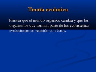 Teoría evolutivaTeoría evolutiva
Plantea que el mundo orgánico cambia y que losPlantea que el mundo orgánico cambia y que los
organismos que forman parte de los ecosistemasorganismos que forman parte de los ecosistemas
evolucionan en relación con éstos.evolucionan en relación con éstos.
 