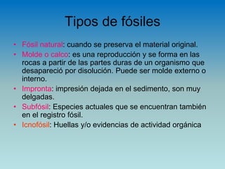 Tipos de fósiles
• Fósil natural: cuando se preserva el material original.
• Molde o calco: es una reproducción y se forma en las
rocas a partir de las partes duras de un organismo que
desapareció por disolución. Puede ser molde externo o
interno.
• Impronta: impresión dejada en el sedimento, son muy
delgadas.
• Subfósil: Especies actuales que se encuentran también
en el registro fósil.
• Icnofósil: Huellas y/o evidencias de actividad orgánica
 