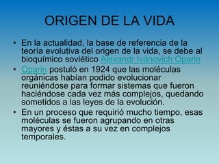 ORIGEN DE LA VIDA
• En la actualidad, la base de referencia de la
teoría evolutiva del origen de la vida, se debe al
bioquímico soviético Alexandr Ivánovich Oparin
• Oparin postuló en 1924 que las moléculas
orgánicas habían podido evolucionar
reuniéndose para formar sistemas que fueron
haciéndose cada vez más complejos, quedando
sometidos a las leyes de la evolución.
• En un proceso que requirió mucho tiempo, esas
moléculas se fueron agrupando en otras
mayores y éstas a su vez en complejos
temporales.
 