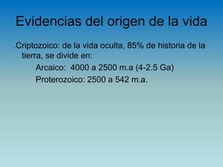 Evidencias del origen de la vida
.Criptozoico: de la vida oculta, 85% de historia de la
tierra, se divide en:
Arcaico: 4000 a 2500 m.a (4-2.5 Ga)
Proterozoico: 2500 a 542 m.a.
 