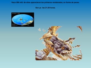 Hace 500 mill. de años aparecieron los primeros vertebrados, en forma de peces.
Son ya las 21:20 horas.
 