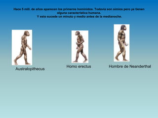 Hace 5 mill. de años aparecen los primeros homínidos. Todavía son simios pero ya tienen
alguna característica humana.
Y esto sucede un minuto y medio antes de la medianoche.
Australopithecus
Homo erectus Hombre de Neanderthal
 