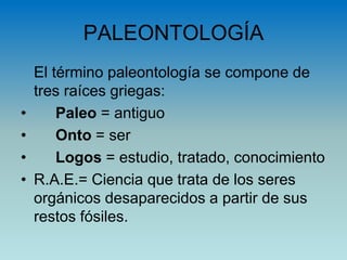PALEONTOLOGÍA
El término paleontología se compone de
tres raíces griegas:
• Paleo = antiguo
• Onto = ser
• Logos = estudio, tratado, conocimiento
• R.A.E.= Ciencia que trata de los seres
orgánicos desaparecidos a partir de sus
restos fósiles.
 