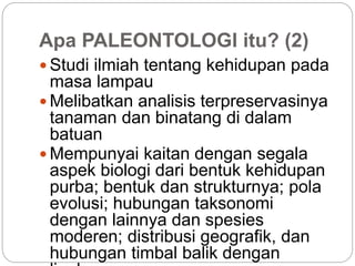Apa PALEONTOLOGI itu? (2)
 Studi ilmiah tentang kehidupan pada
masa lampau
 Melibatkan analisis terpreservasinya
tanaman dan binatang di dalam
batuan
 Mempunyai kaitan dengan segala
aspek biologi dari bentuk kehidupan
purba; bentuk dan strukturnya; pola
evolusi; hubungan taksonomi
dengan lainnya dan spesies
moderen; distribusi geografik, dan
hubungan timbal balik dengan
 