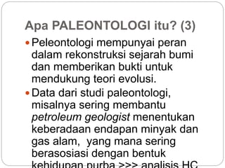 Apa PALEONTOLOGI itu? (3)
 Peleontologi mempunyai peran
dalam rekonstruksi sejarah bumi
dan memberikan bukti untuk
mendukung teori evolusi.
 Data dari studi paleontologi,
misalnya sering membantu
petroleum geologist menentukan
keberadaan endapan minyak dan
gas alam, yang mana sering
berasosiasi dengan bentuk
 