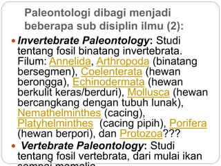 Paleontologi dibagi menjadi
beberapa sub disiplin ilmu (2):
 Invertebrate Paleontology: Studi
tentang fosil binatang invertebrata.
Filum: Annelida, Arthropoda (binatang
bersegmen), Coelenterata (hewan
berongga), Echinodermata (hewan
berkulit keras/berduri), Mollusca (hewan
bercangkang dengan tubuh lunak),
Nemathelminthes (cacing),
Platyhelminthes (cacing pipih), Porifera
(hewan berpori), dan Protozoa???
 Vertebrate Paleontology: Studi
tentang fosil vertebrata, dari mulai ikan
 