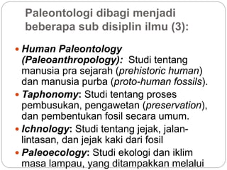 Paleontologi dibagi menjadi
beberapa sub disiplin ilmu (3):
 Human Paleontology
(Paleoanthropology): Studi tentang
manusia pra sejarah (prehistoric human)
dan manusia purba (proto-human fossils).
 Taphonomy: Studi tentang proses
pembusukan, pengawetan (preservation),
dan pembentukan fosil secara umum.
 Ichnology: Studi tentang jejak, jalan-
lintasan, dan jejak kaki dari fosil
 Paleoecology: Studi ekologi dan iklim
masa lampau, yang ditampakkan melalui
 