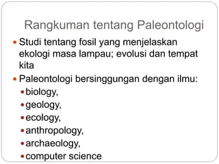 Rangkuman tentang Paleontologi
 Studi tentang fosil yang menjelaskan
ekologi masa lampau; evolusi dan tempat
kita
 Paleontologi bersinggungan dengan ilmu:
biology,
geology,
ecology,
anthropology,
archaeology,
computer science
 
