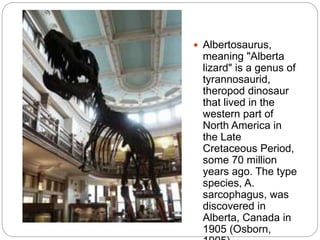  Albertosaurus,
meaning "Alberta
lizard" is a genus of
tyrannosaurid,
theropod dinosaur
that lived in the
western part of
North America in
the Late
Cretaceous Period,
some 70 million
years ago. The type
species, A.
sarcophagus, was
discovered in
Alberta, Canada in
1905 (Osborn,
 