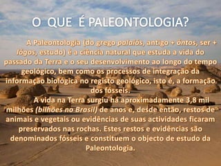 O  QUE  É PALEONTOLOGIA?A Paleontologia (do grego palaiós, antigo + óntos, ser + lógos, estudo) é a ciência natural que estuda a vida do passado da Terra e o seu desenvolvimento ao longo do tempo geológico, bem como os processos de integração da informação biológica no registo geológico, isto é, a formação dos fósseis.	A vida na Terra surgiu há aproximadamente 3,8 mil milhões (bilhões no Brasil) de anos e, desde então, restos de animais e vegetais ou evidências de suas actividades ficaram preservados nas rochas. Estes restos e evidências são denominados fósseis e constituem o objecto de estudo da Paleontologia.