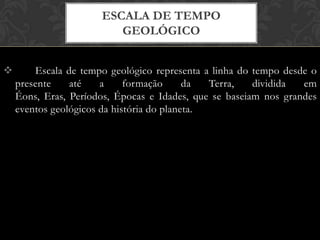  Escala de tempo geológico representa a linha do tempo desde o
presente até a formação da Terra, dividida em
Éons, Eras, Períodos, Épocas e Idades, que se baseiam nos grandes
eventos geológicos da história do planeta.
ESCALA DE TEMPO
GEOLÓGICO
 