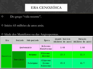  Do grego “vida recente”.
 Início: 65 milhões de anos atrás.
 Idade dos Mamíferos ou das Angiospermas.
 Compreende dois Períodos:
ERA CENOZÓICA
 