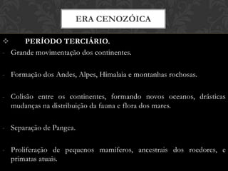  PERÍODO TERCIÁRIO.
- Grande movimentação dos continentes.
- Formação dos Andes, Alpes, Himalaia e montanhas rochosas.
- Colisão entre os continentes, formando novos oceanos, drásticas
mudanças na distribuição da fauna e flora dos mares.
- Separação de Pangea.
- Proliferação de pequenos mamíferos, ancestrais dos roedores, e
primatas atuais.
ERA CENOZÓICA
 