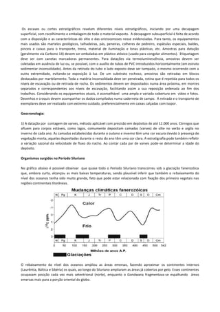 Os escaves ou cortes estratigráficos revelam diferentes níveis estratigráficos, iniciando por uma decapagem
superficial, com recolhimento e embalagem de todo o material exposto. A decapagem subsuperficial é feita de acordo
com a disposição e as características do sítio e das orictocenoses nesse evidenciadas. Para tanto, os equipamentos
mais usados são martelos geológicos, talhadeiras, pás, peneiras, colheres de pedreiro, espátulas especiais, baldes,
pinceis e caixas para o transporte, trena, material de iluminação e lonas plásticas, etc. Amostras para datação
(geralmente via Carbono 14) devem ser embaladas em plástico atóxico (usado para congelar alimentos). Etiquetagem
deve ser com canetas marcadoras permanentes. Para datações via termoluminescência, amostras devem ser
coletadas em ausência de luz ou, se possível, com o auxílio de tubos de PVC introduzidos horizontalmente (em estrato
sedimentar inconsolidado). Antes da retirada do tubo o lado exposto deve ser tampado, o mesmo ocorrendo com a
outra extremidade, evitando-se exposição à luz. De um substrato rochoso, amostras são retiradas em blocos
destacados por martelamento. Toda a matéria inconsolidada deve ser peneirada, rotina que é repetida para todos os
níveis de escavação ou de retirada de rocha. Os sedimentos devem ser depositados numa área próxima, em montes
separados e correspondentes aos níveis de escavação, facilitando assim a sua reposição ordenada ao fim dos
trabalhos. Considerando os equipamentos atuais, é aconselhável uma ampla e variada cobertura em vídeo e fotos.
Desenhos e croquis devem acompanhar os dados compilados numa caderneta de campo. A retirada e o transporte de
exemplares deve ser realizado com extremo cuidado, preferencialmente em caixas calçadas com isopor.
Geocronologia:
1) A datação por contagem de varves, método aplicável com precisão em depósitos de até 12.000 anos. Córregos que
afluem para corpos estáveis, como lagos, comumente depositam camadas (varves) de silte no verão e argila no
inverno de cada ano. As camadas estabelecidas durante o outono e inverno têm uma cor escura devido à presença de
vegetação morta; aquelas depositadas durante o resto do ano têm uma cor clara. A estratigrafia pode também refletir
a variação sazonal da velocidade de fluxo do riacho. Ao contar cada par de varves pode-se determinar a idade do
depósito.
Organismos surgidos no Período Siluriano
No gráfico abaixo é possível observar que quase todo o Período Siluriano transcorreu sob a glaciação fanerozóica
que, embora curta, alcançou as mais baixas temperaturas, sendo plausível inferir que também o rebaixamento do
nível dos oceanos tenha sido muito grande, fato que pode estar relacionado com fixação dos primeiro vegetais nas
regiões continentais litorâneas.

O rebaixamento do nível dos oceanos ampliou as áreas emersas, fazendo aproximar os continentes internos
(Laurêntia, Báltica e Sibéria) os quais, ao longo do Siluriano ampliaram as áreas já cobertas por gelo. Esses continentes
ocupavam posição cada vez mais setentrional (norte), enquanto o Gondwana fragmentava-se espalhando áreas
emersas mais para a porção oriental do globo.

 