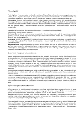 Paleontologia (6) ------------------------------------------------------------------------------------------------------------------------------------Fossil-diagênese é o somatório das modificações químicas e físicas sofridas pelos sedimentos e os organismos nesses
selados, após a respectiva deposição. As alterações resultantes de metamorfismo e/ou de intemperismo não são
consideradas diagenéticas. Na formação das rocha fossilíferas os processos diagenéticos mais importantes são:
Compactação: Redução dos interstícios (espaços) intergranulares, maiormente induzido pela pressão litostática
(sobrecarga). O mesmo processo pode ser denominado de litificação. Ocorre então uma redução do volume do pacote
sedimentar devido ao peso dos estratos sotopostos. A compactação é mais efetiva nos pelitos (sedimentos finos) do
que nos psamitos (areias) e psefitos (grânulos); assim os sedimentos finos apresentam maiores índices de
compactação.
Dissolução: Ação promovida pela percolação hídrica (água é o solvente universal), com efeito
especialmente atuante sobre os bioclastos.
Recristalização: Consiste na mudança da estrutura cristalina dos minerais, sem alteração da respectiva composição
química; assim um mesmo conjunto químico passa de uma estrutura cristalina instável (Ex. Aragonita) para uma
estrutura mais estável (Ex. Calcita).
Cimentação: Consiste na precipitação no espaço intergranular dos sedimentos de uma substância mineral coesiva (Ex.
carbonato, sílica, óxido de ferro, etc.). O cimento promove a transformação de um sedimento friável em matéria
consolidada (rocha).
Metassomatismos: processo de substituição química de uma litologia pela ação de fluídos reagentes, por meio do
qual ocorre a entrada e/ou saída significativa dos componentes químicos originais. Ocorre maiormente nas rochas
calcárias (muito reativas) porem, pode ocorrer em qualquer tipo de rocha onde haja conflito geoquímico entre os
fluidos percolantes e a composição litológica original.
Geocronologia - Datação por isótopos radioativos
Vários elementos químicos encontrados na natureza são instáveis; seus isótopos emitem partículas nucleares
(prótons e nêutrons). Tais elementos são entes radioativos. A emissão de partículas gera outros isótopos do mesmo
elemento ou novos elementos (entes radiogênicos). A emissão radioativa gerando um radiogênico de cada elemento
ocorre numa cronologia que é conhecida. Assim, um tipo de matéria que contenha elementos radioativos pode ser
datada por meio da contagem dos entes de cada tipo, o que é feito via espectometria de massa. O Carbono 14 é um
método útil para determinar a idade de matéria orgânica; não sendo útil para datar rochas magmáticas. Essas podem
ser datadas por meio de outros métodos radioativos tais como o Urânio-Chumbo ou o Samário-Niodímio, adiante
detalhado.
Isótopos radioativos usados na datação de rochas metamórficas, determinam a idade de cada evento metamórfico.
Nas sedimentares o método datará cada grão sedimentar, pois essas são formadas por clastos (fragmentos) de idades
e origens variadas.
Talvez o cronologicamente mais abrangente método de datação radioativa seja o Samário-Neodímio que é aplicado
em matérias antigas tendo como base a meia-vida do Samário (106 bilhões de anos ou 106 GA). Esse é o tempo
necessário para que a metade dos isótopos radioativos de Sm se transformem em Neodímio. Assim, o método pode
ser usado em qualquer matéria da natureza que o contenha, visto que a idade do Universo cerca os 15 bilhões de
anos.
Organismos surgidos no Período Devoniano
A Terra, ao longo do Devoniano experimentava clima interglacial (quente) e propício ao desenvolvimento da fauna
marinha, assim como, nas terras emersas, de importantes grupos florísticos . A expansão dos oceanos promoveu
grandes transgressões marinhas e a restrição das geleiras às áreas de altas altitudes e longitudes.
Alguns autores referem o Devoniano como “o período dos peixes” pela quantidade e grande diversidade dessa fauna
marinha. Outros autores apontam o Devoniano como o Período de origem dos anfíbios, embora isso não esteja bem
comprovado no registro paleontológico (Vide figuras a seguir).
Entre os peixes destacam-se os celacantiformes, com um grupo (Celacanto) ainda presente no registro biológico. Esse
peixe, considerado um fóssil-vivo, possui barbatanas pares com bases em pedúnculos semelhantes aos membros dos
vertebrados terrestres (espécie ancestral?). Espécimes vivos foram encontrados em 1938, quando já haviam sido
cadastradas 120 espécies fósseis do mesmo grupo. Na atualidade povoam a costa oriental da África, a Indonésia e o
Oceano Índico.

 