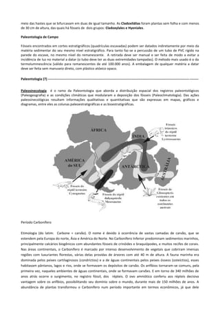 meio das hastes que se bifurcavam em duas de igual tamanho. As Cladoxilálias foram plantas sem folha e com menos
de 30 cm de altura, das quais há fósseis de dois grupos: Cladoxylales e Hyeniales.
Paleontologia de Campo
Fósseis encontrados em cortes estratigráficos (quadrículas escavadas) podem ser datados indiretamente por meio da
matéria sedimentar do seu mesmo nível estratigráfico. Para tanto faz-se a percussão de um tubo de PVC rígido na
parede do escave, no mesmo nível do remanescente. A retirada deve ser manual e ser feita de modo a evitar a
incidência de luz no material a datar (o tubo deve ter as duas extremidades tampadas). O método mais usado é o da
termoluminescência (válido para remanescentes de até 100.000 anos). A embalagem de qualquer matéria a datar
deve ser feita sem manuseio direto, com plástico atóxico opaco.
Paleontologia (7) ------------------------------------------------------------------------------------------------------------------------------------Paleosinecologia é o ramo da Paleontologia que aborda a distribuição espacial dos registros paleontológicos
(Paleogeografia) e as condições climáticas que modularam a deposição dos fósseis (Paleoclimatologia). Das ações
paleosinecológicas resultam informações qualitativas e quantitativas que são expressas em mapas, gráficos e
diagramas, entre eles as colunas paleoestratigráficas e as bioestratigráficas.

Período Carbonífero
Etimologia (do latim: Carbone = carvão). O nome é devido à ocorrência de vastas camadas de carvão, que se
estendem pela Europa do norte, Ásia e América do Norte. No Carbonífero Inferior predominam sedimentos marinhos,
principalmente calcários biogênicos com abundantes fósseis de crinóides e braquiópodes, e muitos recifes de corais.
Nas áreas continentais, o Carbonífero é marcado por intenso desenvolvimento de vegetais que cobriram imensas
regiões com luxuriantes florestas, várias delas providas de árvores com até 40 m de altura. A fauna marinha era
dominada pelos peixes cartilaginosos (condríctios) e a de águas continentais pelos peixes ósseos (osteíctios), esses
habitavam pântanos, lagos e rios, onde se formavam os depósitos de carvão. Os anfíbios tornaram-se comuns, pela
primeira vez, naqueles ambientes de águas continentais, onde se formavam carvões. E em torno de 340 milhões de
anos atrás ocorre o surgimento, no registro fóssil, dos répteis. O ovo amniótico conferiu aos répteis decisiva
vantagem sobre os anfíbios, possibilitando seu domínio sobre o mundo, durante mais de 150 milhões de anos. A
abundância de plantas transformou o Carbonífero num período importante em termos econômicos, já que dele

 
