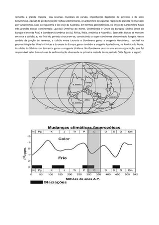 remonta a grande maioria das reservas mundiais de carvão, importantes depósitos de petróleo e de xisto
betuminoso. Apesar do predomínio de rochas sedimentares, o Carbonífero de algumas regiões do planeta foi marcado
por vulcanismos, caso da Inglaterra e do leste da Austrália. Em termos geotectônicos, no início do Carbonífero havia
três grandes blocos continentais: Laurasia (América do Norte, Groenlândia e Oeste da Europa), Sibéria (leste da
Europa e leste da Ásia) e Gondwana (América do Sul, África, Índia, Antártica e Austrália). Esses três blocos se moviam
em rota e colisão, e, no final do período chocaram-se, constituindo o super-continente denominado Pangea. Nesse
cenário de junção de terrenos, a colisão entre Laurasia e Gondwana gerou a orogenia Herciniana, notável na
geomorfologia das ilhas britânicas e do oeste da Europa; gerou também a orogenia Apalachiana, na América do Norte.
A colisão da Sibéria com Laurentia gerou a orogenia Uraliana. No Gondwana ocorria uma extensa glaciação, que foi
responsável pelas baixas taxas de sedimentação observada na primeira metade desse período (Vide figuras a seguir).

 