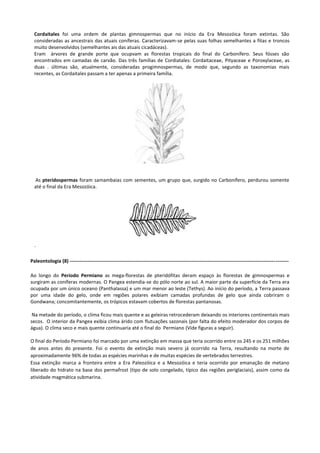 Cordaitales foi uma ordem de plantas gimnospermas que no início da Era Mesozóica foram extintas. São
consideradas as ancestrais das atuais coníferas. Caracterizavam-se pelas suas folhas semelhantes a fitas e troncos
muito desenvolvidos (semelhantes ais das atuais cicadáceas).
Eram árvores de grande porte que ocupvam as florestas tropicais do final do Carbonífero. Seus fósses são
encontrados em camadas de carvão. Das três famílias de Cordiatales: Cordaitaceae, Pityaceae e Poroxylaceae, as
duas . últimas são, atualmente, consideradas progimnospermas, de modo que, segundo as taxonomias mais
recentes, as Cordaitales passam a ter apenas a primeira família.

As pteridospermas foram samambaias com sementes, um grupo que, surgido no Carbonífero, perdurou somente
até o final da Era Mesozóica.

.
Paleontologia (8) ------------------------------------------------------------------------------------------------------------------------------------Ao longo do Período Permiano as mega-florestas de pteridófitas deram espaço às florestas de gimnospermas e
surgiram as coníferas modernas. O Pangea estendia-se do pólo norte ao sul. A maior parte da superfície da Terra era
ocupada por um único oceano (Panthalassa) e um mar menor ao leste (Tethys). Ao início do período, a Terra passava
por uma idade do gelo, onde em regiões polares exibiam camadas profundas de gelo que ainda cobriram o
Gondwana; concomitantemente, os trópicos estavam cobertos de florestas pantanosas.
Na metade do período, o clima ficou mais quente e as geleiras retrocederam deixando os interiores continentais mais
secos. O interior da Pangea exibia clima árido com flutuações sazonais (por falta do efeito moderador dos corpos de
água). O clima seco e mais quente continuaria até o final do Permiano (Vide figuras a seguir).
O final do Período Permiano foi marcado por uma extinção em massa que teria ocorrido entre os 245 e os 251 milhões
de anos antes do presente. Foi o evento de extinção mais severo já ocorrido na Terra, resultando na morte de
aproximadamente 96% de todas as espécies marinhas e de muitas espécies de vertebrados terrestres.
Essa extinção marca a fronteira entre a Era Paleozóica e a Mesozóica e teria ocorrido por emanação de metano
liberado do hidrato na base dos permafrost (tipo de solo congelado, típico das regiões periglaciais), assim como da
atividade magmática submarina.

 