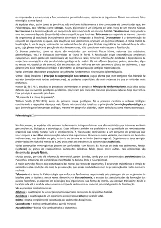 e compreender a sua estrutura e funcionamento, permitindo assim, recolocar os organismos fósseis no contexto físico
e biológico da sua época
As espécies vivas, assim como as pretéritas, não evoluem isoladamente e sim como parte de comunidades que, em
Paleontologia, são referidas como cenoses. Assim, biocenose é um conjunto de seres vivos de um mesmo habitat.
Necrocenose é a denominação de um conjunto de seres mortos de um mesmo hábitat. Tanatocenose corresponde a
uma necrocenose deposta (depositada) sobre a superfície que habitava. Tafocenose corresponde ao mesmo conjunto
de organismos já sepultado (naturalmente soterrado e integrado à litosfera). Orictocenose é a denominação do
conjunto de organismos os quais, pela diagênese dos sedimentos, originam um registro litificado. A rocha matriz da
fossilização é, via de regra, sedimentar ou metamórfica de alto grau. Rochas magmáticas ou metamórficas de altograu, cuja gênese implica na geração de altas temperaturas, não constituem matrizes para a fossilização.
Os biomas pretéritos, como os atuais são modulados por variáveis físicas (clima, natureza dos substratos,
geomorfologia, etc.) e biológicas (correlatas as fauna e flora). A fossilização exige circunstâncias ambientais
excepcionais; assim, jazidas de macrofósseis são ocorrências raras; fornecem informações limitadas e dependentes da
respectiva conservação e das peculiaridades geológicas da matriz. Os microfósseis (esporos, polens, sementes, algas
ou restos microscópicos de animais) são encontrados aos milhares em um centímetro cúbico de sedimento, o que
garante uma base estatística confiável e abundante, se comparada aos vestígios macroscópicos.
Vários cientistas idealizaram postulados considerados fundamentais nos estudos paleontológicos.
Steno (1669) Idealizou o Princípio da superposição das camadas, a qual afirma que, num conjunto não dobrado de
estratos (considerando rochas sedimentares), as unidades superficiais são mais recentes do que as unidades mais
profundas.
Hutton (1726-1797), estudou os processos sedimentares e propôs o Princípio do Uniformitarismo, cuja idéia básica
defende que os eventos geológicos pretéritos, ocorreram por meio dos mesmos processos naturais hoje ocorrentes.
Esse princípio é resumido pela fraze:
"O presente é a chave do passado".
William Smith (1769-1839), autor do primeiro mapa geológico, foi o primeiro cientista a ordenar litologias
considerando a respectiva idade por meio fósseis nelas contidos. Idealizou o princípio da Correlação paleontológica, o
qual defende que orictocenoses análogas, mesmo em geografias distintas, sejam atribuídas a uma mesma cronologia.
Paleontologia (2) -------------------------------------------------------------------------------------------------------------------------------------

Nas biocenoses, as espécies não evoluem isoladamente, integram biomas que são modulados por inúmeras variáveis
geo-ambientais, biológicas e cronológicas. Essas influem também na qualidade e na quantidade de remanescentes
orgânicos nas necro, tanato, tafo e orictocenoses. A fossilização corresponde a um conjunto de processos que
interrompem a necrólise, decomposição natural dos organismos. Ocorre em meios variados, mormente em depósitos
sedimentares, mas também no gelo, na turfa, no betume e no âmbar (resina vegetal). Organismos ou seus vestígios
preservados em rocha há menos de 6.000 anos antes do presente são denominados subfósseis.
Várias construções minerogênicas podem ser confundidas com fósseis: Ex. Marcas de onda nos sedimentos, fendas
(septárias) ou gretas de ressecamento, concreções calcárias, falsos corais entre outras. Tais ocorrências são
denominadas pseudo-fósseis.
Muitos corpos, por falta de informação referencial, geram dúvidas, sendo por isso denominados problemáticos (Ex.
Pucalithus, estruturas pré-cambrianas encontradas na Bolívia, Chile e na Argentina).
A maior parte dos fósseis são bioturbações das rochas ou restos de organismos. É de grande importância o tempo de
persistência das condições do meio de preservação, pois essas modularão o nível de preservação dos restos na matriz
rochosa.
Tafonomia é o ramo da Paleontologia que enfoca os fenômenos responsáveis pela passagem de um organismo da
biosfera para a litosfera. Nesse ramo, denomina-se Biostratinomia, o estudo das peculiaridades da formação das
jazidas fossilíferas, os padrões de deposição dos organismos, sua forma de morte, seu possível transporte desde o
local de vida até o local de soterramento e o tipo de sedimento ou material potencial gerador da fossilização.
São expressões biostratinômicas:
Alóctone = qualificação de um organismo transportado, removido do respectivo habitat.
Autóctone = qualificação de um organismo encontrado in situ (no local de vida).
Biólito = Rocha integralmente constituída por sedimentos biogênicos.
Caustobiólito = Biólito combustível (Ex. carvão mineral)
Acaustobiólito = biólito não combustível (Ex. diatomito).

 