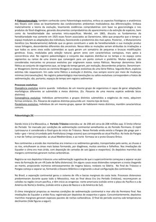 A Paleoautoecologia, também conhecida como Paleontologia evolutiva, enfoca os aspectos fisiológicos e anatômicos
dos fósseis com vistas ao levantamento das condicionantes ambientais moduladoras das diferenciações. Embasa
materialmente a teoria da evolução, levantando evidências comprobatórias com base na geocronologia e nos
produtos da fóssil-diagênese, gerando documentos comprobatórios do aparecimento e da extinção de espécies, bem
como da hereditariedade das variantes intra-específicas. Mendel, em 1865, discutiu os fundamentos da
hereditariedade mas somente em 1925 esses foram associados ao Darwinismo, idéia que propunha que o tempo e
espaço modulam as adaptações dos indivíduos, favorecendo o predomínio dos mais aptos. Posterior, o Mutacionismo
Genético (ou Neodarwinismo) defende que os genes constituem a sede da hereditariedade e sua mutação produz
novas linhagens, descendentes diferentes dos ancestrais. Nessa idéia as mutações seriam atribuídas às irradiações a
que todos os seres vivos estão submetidos as quais geram um somatório de pequenas e bruscas modificações
genéticas. Essas, moduladas pela seleção natural, geram seres com características vantajosas, mais aptos à
concorrência vital. No registro paleontológico o conjunto das espécies distribui-se no tempo e no espaço como
segmentos ou ramos de uma árvore que convergem para um ponto comum e pretérito. Muitas espécies são
consideradas marcantes no processo evolutivo por originarem novos ramos filéticos. Neumayr denominou Série
filética ao conjunto de organismos que, ao longo do tempo geram, por evolução, descendentes próprios. Denominamse Waagenons (termo alusivo ao cientista Waagen) as etapas evolutivas de uma Série filética. Segundo Blum, espécies
extintas não reaparecem. Em cada ramo filético a evolução é distinta, mas sempre ocorre por meio de mudanças
mínimas (microevoluções). No registro paleontológico macroevoluções ou saltos evolutivos correspondem a hiatos de
sedimentação; são, portanto, espaços de tempo sem registro sedimentar.
Processos evolutivos
Divergência evolutiva ocorre quando Indivíduos de um mesmo grupo de organismos é capaz de gerar adaptações
morfológicas diferentes se submetido a meios distintos. (Ex. Pássaros de uma mesma espécie exibindo bicos
distintos).
Convergência evolutiva: Indivíduos pertencentes a grupos distintos submetidos a exigências do meio, adquirem
formas similares. (Ex. Pássaros de espécies distintas possuindo um mesmo tipo de bico).
Paralelismo evolutivo: Indivíduos de um mesmo grupo, apesar de habitarem meios distintos, mantêm características
comuns.
Paleontologia (9) ------------------------------------------------------------------------------------------------------------------------------------Dando início à Era Mesozóica, o Período Triássico estendeu-se de 248 até cerca de 208 milhões aap. O limite inferior
do Período foi marcado por condições de sedimentação continental semelhantes as do Período Permiano. O réptil
Lystrosaurus é considerado o fóssil-guia do início do Triássico. Nesse Período ainda existia o Pangea (do grego pan =
toda + gea = terra) circundado pelo Panthalassa (mega oceano) que correspondia ao atual Pacífico. Ao leste do Pangea
o mar de Tethys correspondia ao atual Mediterrâneo, e ao norte formava-se o proto-Oceano Ártico.
Nos continentes a erosão das montanhas era intensa e os sedimentos gerados, transportados pelo vento, as chuvas e
os rios, entulhavam as áreas mais baixas formando, por diagênese, muitos arenitos e folhelhos. Nas imediações do
Equador o clima era mais árido, com deposição de camadas de sais (gipso e evaporitos). Os depósitos marinhos das
margens continentais geraram rochas carbonáticas.
Registra-se nos depósitos triássicos uma sedimentação sugestiva de que o supercontinente começava a separar-se por
meio da formação de um rift (vale de falha distensiva). Em alguns casos essas distensões romperam a crosta chegando
ao manto, propiciando inúmeros extravasamentos de magma básico, notáveis na Sibéria. No final do Triássico o
Pangea começa a separar-se, formando o Oceano Atlântico e originando a atual configuração dos continentes.
No Brasil, a separação continental gerou o sistema de rifts e bacias marginais da costa leste. Processos distensivos
predominaram durante quase todo o Mesozóico, mas ao final dessa Era (no Período Cretáceo), recomeçaram as
colisões na região circum-pacífica, e têm início as orogenias: norte-americana (colisão entre a placa do Pacífico e a da
América do Norte) e Andina, (colisão entre a placa de Nazca e a da América do Sul).
O clima interglacial propiciou as mesmas condições de sedimentação continental e mar alto do Permiano final. Nas
imediações do Equador a aridez ficou registrada por depósitos de evaporitos e gipso. Concomitantemente, depósitos
marinhos marginais geraram espessos pacotes de rochas carbonáticas. O final do período ocorreu sob temperaturas
declinantes (Vide figuras a seguir).

 