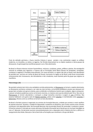 Fruto da extinção permiana, a fauna marinha triássica é pouco variada e nos continentes surgem os anfíbios
modernos, os crocodilos, as cobras, os lagartos. No Período desenvolvem-se os répteis voadores e vários grupos de
dinossauros. As gimnospermas (coníferas) passam a ser a flora dominante.
No Brasil os fósseis triássicos incluem foraminíferos, moluscos, crustáceos, peixes, anfíbios e plantas. Na estratigrafia
nacional as unidades que registram o Triássico são as Formações Santa Maria (fósseis de tetrápodes, artrópodes,
crustáceos e vegetais) e Piranbóia (macrofósseis). Em nosso território, os répteis não são os fósseis mais abundantes
do período mas ocorrem em rochas da Bacia do Paraná, mormente na região sul do Brasil, onde foram encontrados
remanescentes dos rincossauros, dos dicinodontes e dos cinodontes, esses fazendo parte do grupo que originou os
mamíferos.
Paleontologia (10) ----------------------------------------------------------------------------------------------------------------------------------No período Jurássico tem início uma verdadeira corrida evolucionista, os Dinossauros se tornam a espécie dominante,
os dinossauros carnívoros começam a ser cada vez mais terríveis, se tornando predadores vorazes que atacavam em
grupos bem armados com garras e dentes, para se defender os herbívoros tiveram que se adaptar, alguns começaram
a possuir armaduras poderosas outros se tornaram enormes, os maiores seres que já andaram pela Terra. Nos ares os
Pterossauros se tornam abundantes e começam a atingir tamanhos enormes e surgem as aves primitivas. Nos
oceanos habitavam uma gama vasta de Répteis-marinhos, peixes como tubarões e invertebrados como amonites e
belemnites. Árvores como as coníferas se tornam as mais abundantes.
No Brasil o Período Jurássico é registrado nos arenitos da Formação Botucatu, unidade que constitui o maior aqüífero
do planeta (Guarani). Quando a unidade foi depositada o ambiente era desértico; para muitos autores esses arenitos
constituem uma deposição eólica. Na Formação Botucatu são encontrados fósseis de ostracodas, crustáceos e peixes.
O final do Jurássico é marcado por muitos derrames de basalto (Formação Serra Geral) que em sua base interdigita-se
com a F. Botucatu. Os derrames ocorrem concomitantemente com a separação entre a América do Sul e a África e o
soerguimento dos Andes. Botucatu e Serra Geral são as formações que constituem o Grupo são Bento.

 